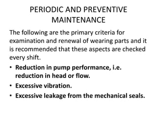 PERIODIC AND PREVENTIVE
MAINTENANCE
The following are the primary criteria for
examination and renewal of wearing parts and it
is recommended that these aspects are checked
every shift.
• Reduction in pump performance, i.e.
reduction in head or flow.
• Excessive vibration.
• Excessive leakage from the mechanical seals.
 