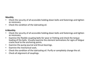 Monthly
• Check the security of all accessible holding-down bolts and fastenings and tighten
as necessary.
• Check the condition of the lubricating oil.
6-Monthly
• Check the security of all accessible holding-down bolts and fastenings and tighten
as necessary.
• Examine the flexible coupling bolts for wear or fretting and check the torque
loading of the bolts. Visually examine the element laminations for signs of fatigue
cracks local to the anchoring points.
• Examine the pump journal and thrust bearings.
• Examine the mechanical seals.
• Check the condition of the lubricating oil. Purify or completely change the oil.
• Check all alignment of couplings.
 