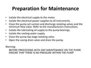 Preparation for Maintenance
• Isolate the electrical supply to the motor.
• Isolate the electrical power supplies to all instruments.
• Close the pump set suction and discharge isolating valves and the
minimum flow valve. Refer to the manufacturers instructions.
• Isolate the lubricating oil supply to the pump bearings.
• Isolate the cooling water supply.
• Close the pump tap stage isolating valve.
• Open the casing drain valve and drain the pump.
Warning:
BEFORE PROCEEDING WITH ANY MAINTENANCE ON THE PUMP,
ENSURE THAT THERE IS NO PRESSURE WITHIN THE PUMP
 
