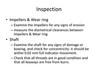 Inspection
• Impellers & Wear ring
– Examine the impellers for any signs of erosion
– measure the diametrical clearances between
Impellers & Wear ring
• Shaft
– Examine the shaft for any signs of damage or
bowing, and check for concentricity: it should be
within 0.02 mm full indicator movement.
– Check that all threads are in good condition and
that all keyways are free from burrs.
 