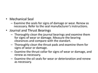• Mechanical Seal
– Examine the seals for signs of damage or wear. Renew as
necessary. Refer to the seal manufacturer’s instructions.
• Journal and Thrust Bearings
– Thoroughly clean the journal bearings and examine them
for signs of wear or damage. Measure the bearing
clearances and compare with the standart.
– Thoroughly clean the thrust pads and examine them for
signs of wear or damage.
– Examine the thrust collar for signs of wear or damage, and
renew as necessary.
– Examine the oil seals for wear or deterioration and renew
as necessary.
 
