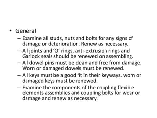 • General
– Examine all studs, nuts and bolts for any signs of
damage or deterioration. Renew as necessary.
– All joints and ‘O’ rings, anti-extrusion rings and
Garlock seals should be renewed on assembling.
– All dowel pins must be clean and free from damage.
Worn or damaged dowels must be renewed.
– All keys must be a good fit in their keyways. worn or
damaged keys must be renewed.
– Examine the components of the coupling flexible
elements assemblies and coupling bolts for wear or
damage and renew as necessary.
 
