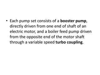 • Each pump set consists of a booster pump,
directly driven from one end of shaft of an
electric motor, and a boiler feed pump driven
from the opposite end of the motor shaft
through a variable speed turbo coupling.
 