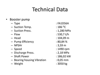 Technical Data
• Booster pump
– Type : FA1D56A
– Suction Temp. : 186 OC
– Suction Press. : 1,280 MPa
– Flow : 530,7 t/h
– Head : 104,09 m
– Pump Efficiency : 80,84 %
– NPSHr : 3,59 m
– Speed : 1490 rpm
– Discharge Press. : 2,18 MPa
– Shaft Power : 186,02 kW
– Bearing housing Vibration : 0,05 mm
– Weight : 3050 kg
 