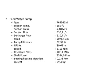 • Feed Water Pump
– Type : FK6D32M
– Suction Temp. : 186 OC
– Suction Press. : 2,18 MPa
– Suction Flow : 530,7 t/h
– Discharge Flow : 510,7 t/h
– Head : 2078,46 m
– Pump Efficiency : 82,35 %
– NPSHr : 30,69 m
– Speed : 5103 rpm
– Discharge Press. : 20,11 MPa
– Shaft Power : 3554,03 kW
– Bearing housing Vibration : 0,038 mm
– Weight : 6960 kg
 