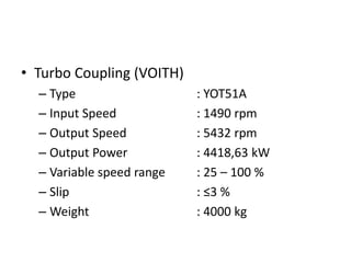 • Turbo Coupling (VOITH)
– Type : YOT51A
– Input Speed : 1490 rpm
– Output Speed : 5432 rpm
– Output Power : 4418,63 kW
– Variable speed range : 25 – 100 %
– Slip : ≤3 %
– Weight : 4000 kg
 