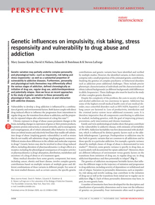 N E U R O B I O LO G Y O F A D D I C T I O N
                                                                          PERSPECTIVE



                                                                          Genetic influences on impulsivity, risk taking, stress
© 2005 Nature Publishing Group http://www.nature.com/natureneuroscience




                                                                          responsivity and vulnerability to drug abuse and
                                                                          addiction
                                                                          Mary Jeanne Kreek, David A Nielsen, Eduardo R Butelman & K Steven LaForge


                                                                          Genetic variation may partially underlie complex personality                    contributions and genetic variants have been identified and verified
                                                                          and physiological traits—such as impulsivity, risk taking and                   by multiple studies. However, the identified variants, in their entirety,
                                                                          stress responsivity—as well as a substantial proportion of                      comprise only a small proportion of the estimated genetic contribution.
                                                                          vulnerability to addictive diseases. Furthermore, personality                   Studying the genetics of complex psychiatric or behavioral disorders
                                                                          and physiological traits themselves may differentially affect                   such as addiction poses additional challenges. These include precise
                                                                          the various stages of addiction, defined chronologically as                     phenotypic characterization of individuals and the characterization of
                                                                          initiation of drug use, regular drug use, addiction/dependence                  ethnic/cultural backgrounds (as different backgrounds yield differences
                                                                          and potentially relapse. Here we focus on recent approaches                     in allelic frequencies). These challenges also must be faced in the study
                                                                          to the study of genetic variation in these personality and                      of other complex genetic disorders.
                                                                          physiological traits, and their influence on and interaction                       Despite the complexity of the problem, the costs to society of drug
                                                                          with addictive diseases.                                                        and alcohol addiction are too enormous to ignore. Addiction has
                                                                                                                                                          some of the highest overall medical health costs of any medical dis-
                                                                          Vulnerability to develop a drug addiction is influenced by a combina-           order, once comorbid disorders such as HIV/AIDS, hepatitis C and
                                                                          tion of genetic and environmental factors. Both factors couple with direct      lung cancer are factored in. Loss of productivity, interdiction and
                                                                          drug-induced effects to influence the progression from intermittent to          the criminal justice system incur additional economic costs. It is
                                                                          regular drug use, the transition from abuse to addiction, and the propen-       therefore imperative that all components contributing to addiction
                                                                          sity for repeated relapse after achievement of a drug-free state1,2.            be studied, including genetics, with the goal of improving primary
                                                                             Chronic exposure to drugs of abuse causes persistent changes in the          prevention, early intervention and chronic treatment.
                                                                          brain, including changes in expression of genes or their protein products,         Family and twin epidemiological studies show that genes contribute
                                                                          in protein-protein interactions, in neural networks, and in neurogenesis        to the vulnerability to addictive disease, with estimates of heritability
                                                                          and synaptogenesis, all of which ultimately affect behavior. In rodents,        of 30–60%. Addiction heritability was first demonstrated with alcohol-
                                                                          there are inbred strains and selectively bred lines that readily self-admin-    ism, which is influenced by distinct genetic factors such as the alde-
                                                                          ister drugs of abuse (implying genetic vulnerability) as well as strains        hyde dehydrogenase 2 genotype. Predisposition to addiction may be
                                                                          that do not readily self-administer drugs (implying genetic resistance).        due both to genetic variants that are common to all addictions and to
                                                                          Different strains show differences in the cellular and molecular response       those specific to a particular addiction. For example, a genetic variance
                                                                          to drugs3. Genetic factors may also be involved in direct drug-induced          shared by multiple classes of drugs of abuse is demonstrated in twin
                                                                          effects, including alteration of pharmacodynamics (a drug’s effects at a        studies4,5. However, some genetic variance is specific to drug class, as
                                                                          receptor, including the physiological consequences of receptor activity)        is particularly well documented for opiate addiction4. Moreover, there
                                                                          or pharmacokinetics (a drug’s absorption, distribution, metabolism and          are different influences of environment versus genetic factors on the
                                                                          excretion) of a drug of abuse or of a treatment agent.                          transitions from initiation of drug use, to regular drug use, to drug
                                                                             Many medical disorders have some genetic component, but most,                addiction/dependence and then potentially to relapse6 (Fig. 1).
                                                                          including cancer, obesity and heart disease, involve complex genetic               The genetics of addiction encompasses heritable factors that influ-
                                                                          contributions based on multiple variants of multiple genes and dif-             ence the different stages in the trajectory of initiation and progression
                                                                          ferent combinations of these variants in different people. For some of          to drug addiction, including severity of dependence or withdrawal and
                                                                          the most studied diseases, such as certain cancers, the specific genetic        risk of relapse. Variation in personality dimensions, such as impulsiv-
                                                                                                                                                          ity, risk taking and novelty seeking, may contribute to the initiation
                                                                                                                                                          of drug use as well as the transitions from initial use to regular use to
                                                                          Mary Jeanne Kreek, David A. Nielsen, Eduardo R. Butelman &                      addiction (Fig. 1). Each of these personality dimensions may have, in
                                                                          K. Steven LaForge are in the Laboratory of the Biology of Addictive Diseases,   part, its own genetic basis.
                                                                          The Rockefeller University, New York, New York, USA.                               A number of inventories have been developed for the description and
                                                                          e-mail: kreek@rockefeller.edu                                                   classification of personality dimensions and to tease out the influence
                                                                          Published online 26 October 2005; doi:10.1038/nn1583                            of genetics on personality. Four instruments often used in genetics


                                                                          1450                                                                            VOLUME 8 | NUMBER 11 | NOVEMBER 2005 NATURE NEUROSCIENCE
 