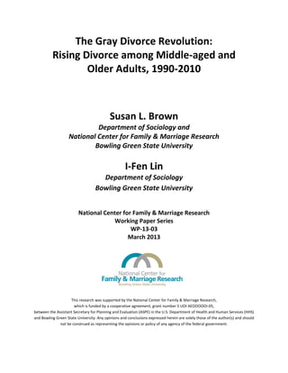 The Gray Divorce Revolution:
Rising Divorce among Middle-aged and
Older Adults, 1990-2010
Susan L. Brown
Department of Sociology and
National Center for Family & Marriage Research
Bowling Green State University
I-Fen Lin
Department of Sociology
Bowling Green State University
National Center for Family & Marriage Research
Working Paper Series
WP-13-03
March 2013
This research was supported by the National Center for Family & Marriage Research,
which is funded by a cooperative agreement, grant number 5 UOI AEOOOOOI-05,
between the Assistant Secretary for Planning and Evaluation (ASPE) in the U.S. Department of Health and Human Services (HHS)
and Bowling Green State University. Any opinions and conclusions expressed herein are solely those of the author(s) and should
not be construed as representing the opinions or policy of any agency of the federal government.
 