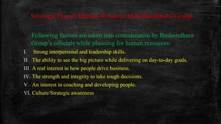 Strategic Plan of Human Resource In Bashundhara Group:
Following factors are taken into consideration by Bashundhara
Group’s officials while planning for human resources-
I. Strong interpersonal and leadership skills.
II. The ability to see the big picture while delivering on day-to-day goals.
III. A real interest in how people drive business.
IV. The strength and integrity to take tough decisions.
V. An interest in coaching and developing people.
VI. Culture/Strategic awareness
 