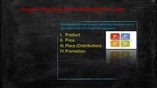 Stragetic Marketing Plan of Bashundhara Group:
Bashundhara Group’s major marketing decisions can be
classified in the following four categories:
I. Product
II. Price
III.Place (Distribution)
IV.Promotion
 