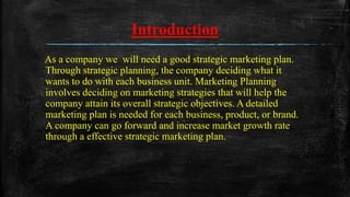 Introduction
As a company we will need a good strategic marketing plan.
Through strategic planning, the company deciding what it
wants to do with each business unit. Marketing Planning
involves deciding on marketing strategies that will help the
company attain its overall strategic objectives. A detailed
marketing plan is needed for each business, product, or brand.
A company can go forward and increase market growth rate
through a effective strategic marketing plan.
 
