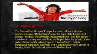 Company profile:
The Bashundhara Group of Companies started off as a real-estate
venture known as “Bashundhara" under the aegis of the Group's first
concern - the East-West Property Development (Pvt.) Ltd. This project
turned out to be very successful and had helped foster the growth of trust
and confidence of the urban people in "Bashundhara". Dhaka's
burgeoning population, combined with a conspicuously slow growth of
housing - led to the landmark success of Bashundhara.
 