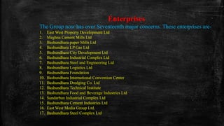 Enterprises
The Group now has over Seventeenth major concerns. These enterprises are-
1. East West Property Development Ltd
2. Meghna Cement Mills Ltd
3. Bashundhara paper Mills Ltd
4. Bashundhara LP Gas Ltd
5. Bashundhara City Development Ltd
6. Bashundhara Industrial Complex Ltd
7. Bashundhara Steel and Engineering Ltd
8. Bashundhara Logistics Ltd
9. Bashundhara Foundation
10. Bashundhara International Convention Center
11. Bashundhara Dredging Co. Ltd
12. Bashundhara Technical Institute
13. Bashundhara Food and Beverage Industries Ltd
14. Sundarban Industrial Complex Ltd
15. Bashundhara Cement Industries Ltd
16. East West Media Group Ltd.
17. Bashundhara Steel Complex Ltd
 
