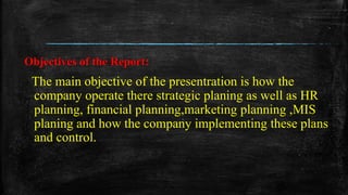 Objectives of the Report:
The main objective of the presentration is how the
company operate there strategic planing as well as HR
planning, financial planning,marketing planning ,MIS
planing and how the company implementing these plans
and control.
 