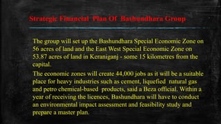 Strategic Financial Plan Of Bashundhara Group
The group will set up the Bashundhara Special Economic Zone on
56 acres of land and the East West Special Economic Zone on
53.87 acres of land in Keraniganj - some 15 kilometres from the
capital.
The economic zones will create 44,000 jobs as it will be a suitable
place for heavy industries such as cement, liquefied natural gas
and petro chemical-based products, said a Beza official. Within a
year of receiving the licences, Bashundhara will have to conduct
an environmental impact assessment and feasibility study and
prepare a master plan.
 