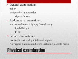 Physical examination
• General examination:-
pallor
tachycardia, hypotenstion
signs of shock
• Abdominal examination: -
uterine tenderness / rigidity / consistency
fundal height
FHS
• Pelvic examination:
Inspect the external genitalia and vagina
No vaginal examination before excluding placenta previa
 
