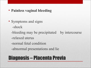 Diagnosis – Placenta Previa
• Painless vaginal bleeding
• Symptoms and signs
-shock
-bleeding may be precipitated by intercourse
-relaxed uterus
-normal fetal condition
-abnormal presentations and lie
 