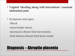 • Vaginal bleeding along with intermitent / constant
abdominal pain
• Symptoms and signs:
-Shock
-tense/tender uterus
-decreased /absent fetal movements.
-fetal distress/absent fetal heart sound.
Diagnosis – Abruptio placenta
 
