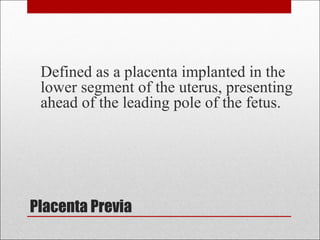 Placenta Previa
Defined as a placenta implanted in the
lower segment of the uterus, presenting
ahead of the leading pole of the fetus.
 