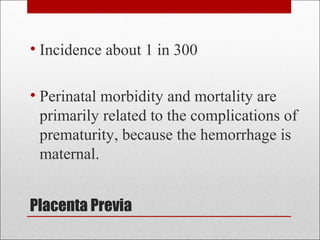 Placenta Previa
• Incidence about 1 in 300
• Perinatal morbidity and mortality are
primarily related to the complications of
prematurity, because the hemorrhage is
maternal.
 