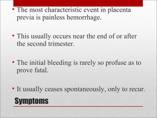 Symptoms
• The most characteristic event in placenta
previa is painless hemorrhage.
• This usually occurs near the end of or after
the second trimester.
• The initial bleeding is rarely so profuse as to
prove fatal.
• It usually ceases spontaneously, only to recur.
 