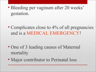 • Bleeding per vaginum after 20 weeks’
gestation.
• Complicates close to 4% of all pregnancies
and is a MEDICAL EMERGENCY!
• One of 3 leading causes of Maternal
mortality
• Major contributor to Perinatal loss
 