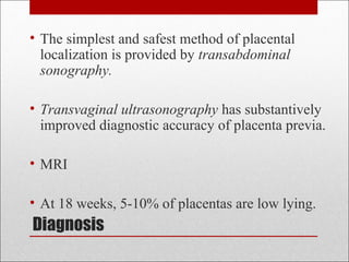 Diagnosis
• The simplest and safest method of placental
localization is provided by transabdominal
sonography.
• Transvaginal ultrasonography has substantively
improved diagnostic accuracy of placenta previa.
• MRI
• At 18 weeks, 5-10% of placentas are low lying.
 