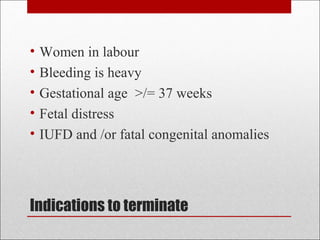 Indications to terminate
• Women in labour
• Bleeding is heavy
• Gestational age >/= 37 weeks
• Fetal distress
• IUFD and /or fatal congenital anomalies
 