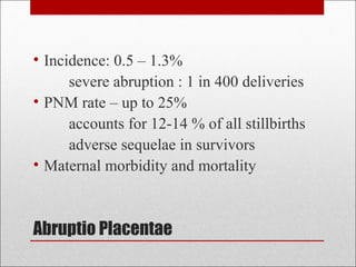 Abruptio Placentae
• Incidence: 0.5 – 1.3%
severe abruption : 1 in 400 deliveries
• PNM rate – up to 25%
accounts for 12-14 % of all stillbirths
adverse sequelae in survivors
• Maternal morbidity and mortality
 