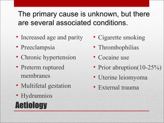 Aetiology
• Increased age and parity
• Preeclampsia
• Chronic hypertension
• Preterm ruptured
membranes
• Multifetal gestation
• Hydramnios
• Cigarette smoking
• Thrombophilias
• Cocaine use
• Prior abruption(10-25%)
• Uterine leiomyoma
• External trauma
The primary cause is unknown, but there
are several associated conditions.
 