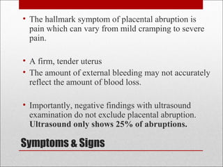 Symptoms & Signs
• The hallmark symptom of placental abruption is
pain which can vary from mild cramping to severe
pain.
• A firm, tender uterus
• The amount of external bleeding may not accurately
reflect the amount of blood loss.
• Importantly, negative findings with ultrasound
examination do not exclude placental abruption.
Ultrasound only shows 25% of abruptions.
 