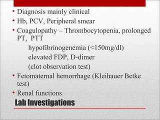 Lab Investigations
• Diagnosis mainly clinical
• Hb, PCV, Peripheral smear
• Coagulopathy – Thrombocytopenia, prolonged
PT, PTT
hypofibrinogenemia (<150mg/dl)
elevated FDP, D-dimer
(clot observation test)
• Fetomaternal hemorrhage (Kleihauer Betke
test)
• Renal functions
 
