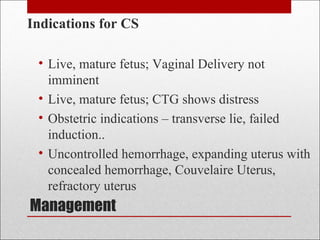 Management
Indications for CS
• Live, mature fetus; Vaginal Delivery not
imminent
• Live, mature fetus; CTG shows distress
• Obstetric indications – transverse lie, failed
induction..
• Uncontrolled hemorrhage, expanding uterus with
concealed hemorrhage, Couvelaire Uterus,
refractory uterus
 
