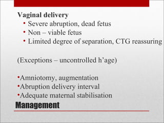 Management
Vaginal delivery
• Severe abruption, dead fetus
• Non – viable fetus
• Limited degree of separation, CTG reassuring
(Exceptions – uncontrolled h’age)
•Amniotomy, augmentation
•Abruption delivery interval
•Adequate maternal stabilisation
 