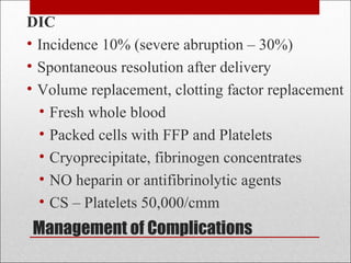 Management of Complications
DIC
• Incidence 10% (severe abruption – 30%)
• Spontaneous resolution after delivery
• Volume replacement, clotting factor replacement
• Fresh whole blood
• Packed cells with FFP and Platelets
• Cryoprecipitate, fibrinogen concentrates
• NO heparin or antifibrinolytic agents
• CS – Platelets 50,000/cmm
 