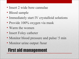 First aid management
• Insert 2 wide bore cannulae
• Blood sample
• Immediately start IV crystalloid solutions
• Provide 100% oxygen via mask
• Warm the women
• Insert Foley catheter
• Monitor blood pressure and pulse/ 5 min
• Monitor urine output /hour
 