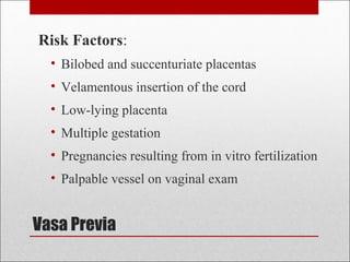 Vasa Previa
Risk Factors:
• Bilobed and succenturiate placentas
• Velamentous insertion of the cord
• Low-lying placenta
• Multiple gestation
• Pregnancies resulting from in vitro fertilization
• Palpable vessel on vaginal exam
 
