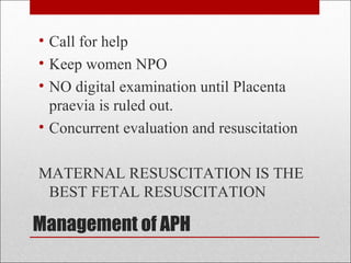Management of APH
• Call for help
• Keep women NPO
• NO digital examination until Placenta
praevia is ruled out.
• Concurrent evaluation and resuscitation
MATERNAL RESUSCITATION IS THE
BEST FETAL RESUSCITATION
 