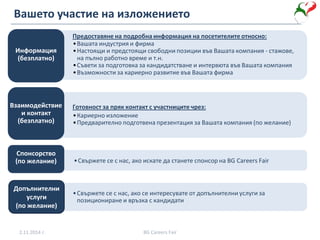 Вашето участие на изложението
•Вашата индустрия и фирма
•Настоящи и предстоящи свободни позиции във Вашата компания - стажове,
на пълно работно време и т.н.
•Съвети за подготовка за кандидатстване и интервюта във Вашата компания
•Възможности за кариерно развитие във Вашата фирма
Информация
(безплатно)
•Кариерно изложение
•Предварително подготвена презентация за Вашата компания (по желание)
Взаимодействие
и контакт
(безплатно)
•Свържете се с нас, ако искате да станете спонсор на BG Careers Fair
Спонсорство
(по желание)
•Свържете се с нас, ако се интересувате от допълнителни услуги за
позициониране и връзка с кандидати
Предоставяне на подробна информация на посетителите относно:
Готовност за пряк контакт с участниците чрез:
2.11.2014 г. BG Careers Fair
Допълнителни
услуги
(по желание)
 