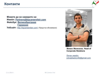 Контакти
Можете да ни намерите на:
Имейл: Partners@bgcareersfair.com
Фейсбук: Великобритания
Германия
Уебсайт: http://bgcareersfair.com/ (Предстои обновяване)
2.11.2014 г. BG Careers Fair
Живко Желязков, Head of
Corporate Relations
Личен имейл:
jivkojeliazkov92@gmail.com
 