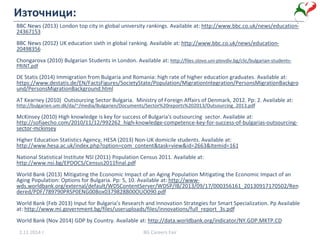 Източници:
BBC News (2013) London top city in global university rankings. Available at: http://www.bbc.co.uk/news/education-
24367153
BBC News (2012) UK education sixth in global ranking. Available at: http://www.bbc.co.uk/news/education-
20498356
Chongarova (2010) Bulgarian Students in London. Available at: http://files.slovo.uni-plovdiv.bg/clic/bulgarian-students-
PRINT.pdf
DE Statis (2014) Immigration from Bulgaria and Romania: high rate of higher education graduates. Available at:
https://www.destatis.de/EN/FactsFigures/SocietyState/Population/MigrationIntegration/PersonsMigrationBackgro
und/PersonsMigrationBackground.html
AT Kearney (2010) Outsourcing Sector Bulgaria. Ministry of Foreign Affairs of Denmark, 2012. Pp: 2. Available at:
http://bulgarien.um.dk/da/~/media/Bulgarien/Documents/Sector%20reports%202013/Outsourcing_2013.pdf
McKinsey (2010) High knowledge is key for success of Bulgaria's outsourcing sector. Available at:
http://sofiaecho.com/2010/11/12/992262_high-knowledge-competence-key-for-success-of-bulgarias-outsourcing-
sector-mckinsey
Higher Education Statistics Agency, HESA (2013) Non-UK domicile students. Available at:
http://www.hesa.ac.uk/index.php?option=com_content&task=view&id=2663&Itemid=161
National Statistical Institute NSI (2011) Population Census 2011. Available at:
http://www.nsi.bg/EPDOCS/Census2011final.pdf
World Bank (2013) Mitigating the Economic Impact of an Aging Population Mitigating the Economic Impact of an
Aging Population: Options for Bulgaria. Pp: 5, 10. Available at: http://www-
wds.worldbank.org/external/default/WDSContentServer/WDSP/IB/2013/09/17/000356161_20130917170502/Ren
dered/PDF/789790PRSP0ENG00Box0379828B00OUO090.pdf
World Bank (Feb 2013) Input for Bulgaria’s Research and Innovation Strategies for Smart Specialization. Pp Available
at: http://www.mi.government.bg/files/useruploads/files/innovations/full_report_3s.pdf
World Bank (Nov 2014) GDP by Country. Available at: http://data.worldbank.org/indicator/NY.GDP.MKTP.CD
2.11.2014 г. BG Careers Fair
 