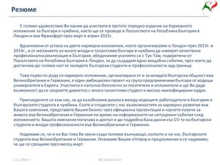С голямо удоволствие Ви каним да участвате в третото поредно издание на Кариерното
изложение за българи в чужбина, което ще се проведе в Посолството на Република България в
Лондон и във Франкфурт през март и април 2015г.
Вдъхновени от успеха на двете кариерни изложения, които организирахме в Лондон през 2013г. и
2014г., и от желанието на много млади и талантливи българи в чужбина да намерят качествена
професионална реализация в България, обединихме усилията си с Тук-Там, подкрепени от
Посолството на Република България в Лондон, за да създадем едно мащабно събитие, чрез което да
достигнем до голяма част от хилядите български студенти и професионалисти зад граница.
Това първо по рода си кариерно изложение, организирано от и за младата българска общност във
Великобритания и Германия, е един амбициозен проект на група предприемчиви българи от водещи
университети в Европа. Участието е напълно безплатно за посетители и изложители и ще Ви даде
възможност да се свържете директно с много талантливи студент и високо квалифицирани кадри.
Присъединете се към нас, за да възобновим диалога между водещите работодатели в България и
българските студенти в чужбина. Елате и споделете с нас възможностите за кариерно развитие във
Вашата компания, представете Вашия бизнес чрез официална презентация и научете повече за
живота във Великобритания и Германия по време на неформалното ни нетуъркинг събития след
изложението. Вашата компания получава и достъп и до подробна база данни със CV-та на български
студенти и млади професионалисти във Великобритания и Германия.
Надяваме се, че и на Вас това Ви звучи също толкова вълнуващо, колкото и на нас, българските
студенти във Великобритания и Германия. Очакваме Вашия отговор и предложения и се надяваме,
че ще се срещнем през месец март.
2.11.2014 г. BG Careers Fair
Резюме
 