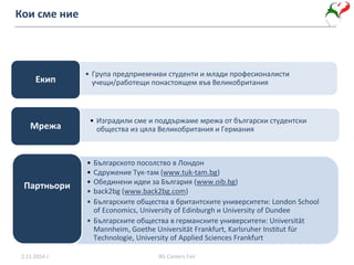 Кои сме ние
• Група предприемчиви студенти и млади професионалисти
учещи/работещи понастоящем във ВеликобританияЕкип
• Изградили сме и поддържаме мрежа от български студентски
общества из цяла Великобритания и ГерманияМрежа
• Българското посолство в Лондон
• Сдружение Тук-там (www.tuk-tam.bg)
• Обединени идеи за България (www.oib.bg)
• back2bg (www.back2bg.com)
• Българските общества в британтските университети: London School
of Economics, University of Edinburgh и University of Dundee
• Българските общества в германските университети: Universität
Mannheim, Goethe Universität Frankfurt, Karlsruher Institut für
Technologie, University of Applied Sciences Frankfurt
Партньори
2.11.2014 г. BG Careers Fair
 
