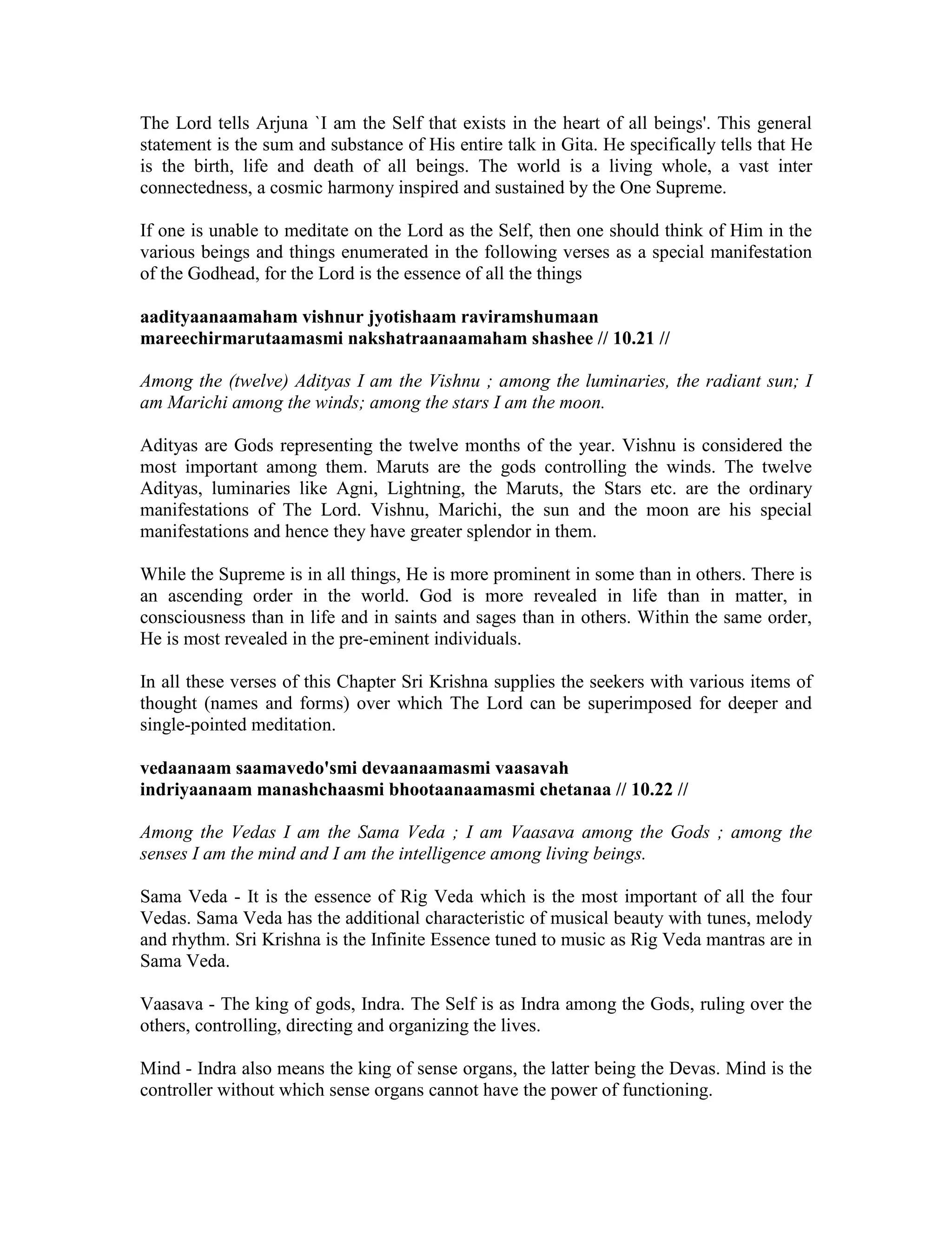 The Lord tells Arjuna `I am the Self that exists in the heart of all beings'. This general
statement is the sum and substance of His entire talk in Gita. He specifically tells that He
is the birth, life and death of all beings. The world is a living whole, a vast inter
connectedness, a cosmic harmony inspired and sustained by the One Supreme.
If one is unable to meditate on the Lord as the Self, then one should think of Him in the
various beings and things enumerated in the following verses as a special manifestation
of the Godhead, for the Lord is the essence of all the things
aadityaanaamaham vishnur jyotishaam raviramshumaan
mareechirmarutaamasmi nakshatraanaamaham shashee // 10.21 //
Among the (twelve) Adityas I am the Vishnu ; among the luminaries, the radiant sun; I
am Marichi among the winds; among the stars I am the moon.
Adityas are Gods representing the twelve months of the year. Vishnu is considered the
most important among them. Maruts are the gods controlling the winds. The twelve
Adityas, luminaries like Agni, Lightning, the Maruts, the Stars etc. are the ordinary
manifestations of The Lord. Vishnu, Marichi, the sun and the moon are his special
manifestations and hence they have greater splendor in them.
While the Supreme is in all things, He is more prominent in some than in others. There is
an ascending order in the world. God is more revealed in life than in matter, in
consciousness than in life and in saints and sages than in others. Within the same order,
He is most revealed in the pre-eminent individuals.
In all these verses of this Chapter Sri Krishna supplies the seekers with various items of
thought (names and forms) over which The Lord can be superimposed for deeper and
single-pointed meditation.
vedaanaam saamavedo'smi devaanaamasmi vaasavah
indriyaanaam manashchaasmi bhootaanaamasmi chetanaa // 10.22 //
Among the Vedas I am the Sama Veda ; I am Vaasava among the Gods ; among the
senses I am the mind and I am the intelligence among living beings.
Sama Veda - It is the essence of Rig Veda which is the most important of all the four
Vedas. Sama Veda has the additional characteristic of musical beauty with tunes, melody
and rhythm. Sri Krishna is the Infinite Essence tuned to music as Rig Veda mantras are in
Sama Veda.
Vaasava - The king of gods, Indra. The Self is as Indra among the Gods, ruling over the
others, controlling, directing and organizing the lives.
Mind - Indra also means the king of sense organs, the latter being the Devas. Mind is the
controller without which sense organs cannot have the power of functioning.
 