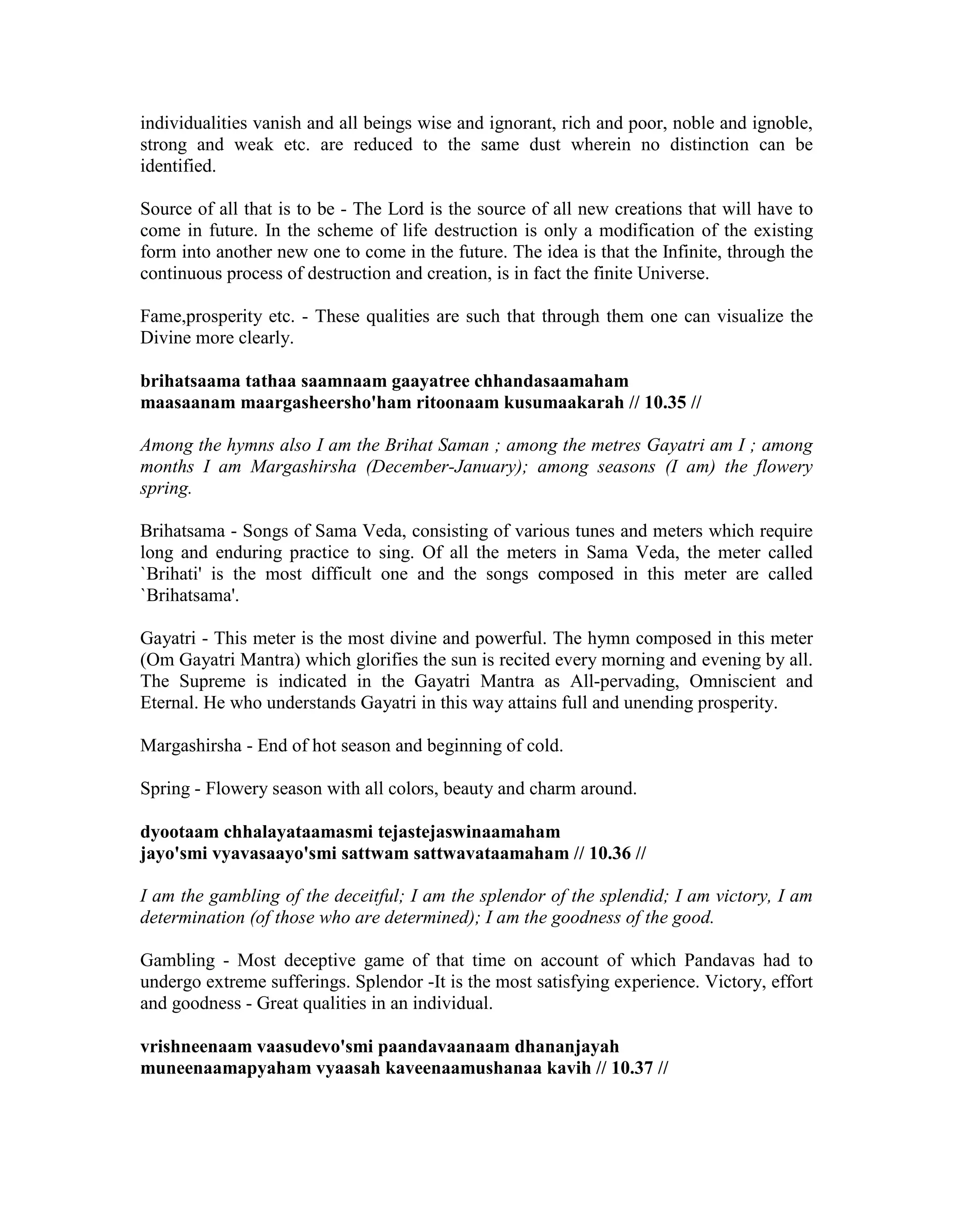 individualities vanish and all beings wise and ignorant, rich and poor, noble and ignoble,
strong and weak etc. are reduced to the same dust wherein no distinction can be
identified.
Source of all that is to be - The Lord is the source of all new creations that will have to
come in future. In the scheme of life destruction is only a modification of the existing
form into another new one to come in the future. The idea is that the Infinite, through the
continuous process of destruction and creation, is in fact the finite Universe.
Fame,prosperity etc. - These qualities are such that through them one can visualize the
Divine more clearly.
brihatsaama tathaa saamnaam gaayatree chhandasaamaham
maasaanam maargasheersho'ham ritoonaam kusumaakarah // 10.35 //
Among the hymns also I am the Brihat Saman ; among the metres Gayatri am I ; among
months I am Margashirsha (December-January); among seasons (I am) the flowery
spring.
Brihatsama - Songs of Sama Veda, consisting of various tunes and meters which require
long and enduring practice to sing. Of all the meters in Sama Veda, the meter called
`Brihati' is the most difficult one and the songs composed in this meter are called
`Brihatsama'.
Gayatri - This meter is the most divine and powerful. The hymn composed in this meter
(Om Gayatri Mantra) which glorifies the sun is recited every morning and evening by all.
The Supreme is indicated in the Gayatri Mantra as All-pervading, Omniscient and
Eternal. He who understands Gayatri in this way attains full and unending prosperity.
Margashirsha - End of hot season and beginning of cold.
Spring - Flowery season with all colors, beauty and charm around.
dyootaam chhalayataamasmi tejastejaswinaamaham
jayo'smi vyavasaayo'smi sattwam sattwavataamaham // 10.36 //
I am the gambling of the deceitful; I am the splendor of the splendid; I am victory, I am
determination (of those who are determined); I am the goodness of the good.
Gambling - Most deceptive game of that time on account of which Pandavas had to
undergo extreme sufferings. Splendor -It is the most satisfying experience. Victory, effort
and goodness - Great qualities in an individual.
vrishneenaam vaasudevo'smi paandavaanaam dhananjayah
muneenaamapyaham vyaasah kaveenaamushanaa kavih // 10.37 //
 