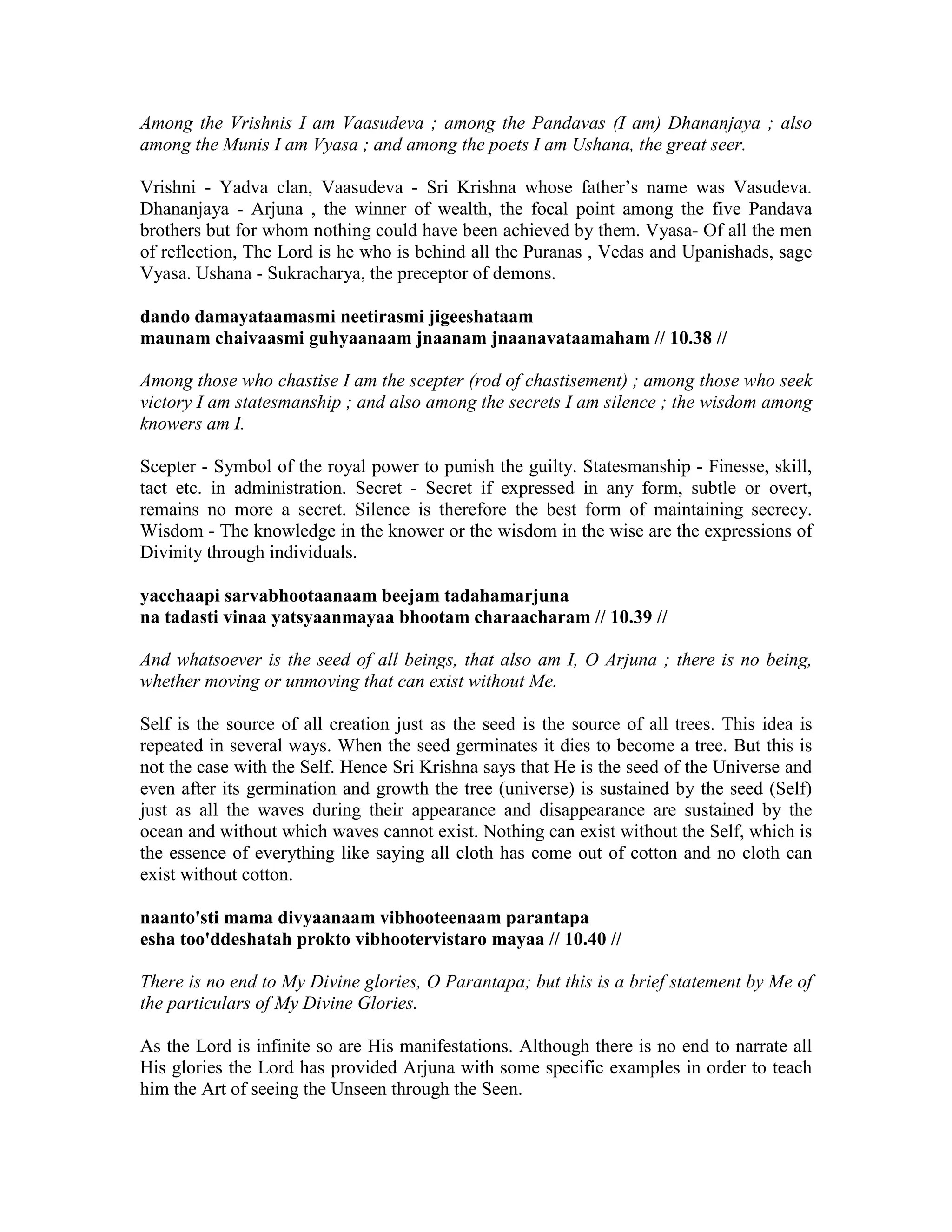 Among the Vrishnis I am Vaasudeva ; among the Pandavas (I am) Dhananjaya ; also
among the Munis I am Vyasa ; and among the poets I am Ushana, the great seer.
Vrishni - Yadva clan, Vaasudeva - Sri Krishna whose father’s name was Vasudeva.
Dhananjaya - Arjuna , the winner of wealth, the focal point among the five Pandava
brothers but for whom nothing could have been achieved by them. Vyasa- Of all the men
of reflection, The Lord is he who is behind all the Puranas , Vedas and Upanishads, sage
Vyasa. Ushana - Sukracharya, the preceptor of demons.
dando damayataamasmi neetirasmi jigeeshataam
maunam chaivaasmi guhyaanaam jnaanam jnaanavataamaham // 10.38 //
Among those who chastise I am the scepter (rod of chastisement) ; among those who seek
victory I am statesmanship ; and also among the secrets I am silence ; the wisdom among
knowers am I.
Scepter - Symbol of the royal power to punish the guilty. Statesmanship - Finesse, skill,
tact etc. in administration. Secret - Secret if expressed in any form, subtle or overt,
remains no more a secret. Silence is therefore the best form of maintaining secrecy.
Wisdom - The knowledge in the knower or the wisdom in the wise are the expressions of
Divinity through individuals.
yacchaapi sarvabhootaanaam beejam tadahamarjuna
na tadasti vinaa yatsyaanmayaa bhootam charaacharam // 10.39 //
And whatsoever is the seed of all beings, that also am I, O Arjuna ; there is no being,
whether moving or unmoving that can exist without Me.
Self is the source of all creation just as the seed is the source of all trees. This idea is
repeated in several ways. When the seed germinates it dies to become a tree. But this is
not the case with the Self. Hence Sri Krishna says that He is the seed of the Universe and
even after its germination and growth the tree (universe) is sustained by the seed (Self)
just as all the waves during their appearance and disappearance are sustained by the
ocean and without which waves cannot exist. Nothing can exist without the Self, which is
the essence of everything like saying all cloth has come out of cotton and no cloth can
exist without cotton.
naanto'sti mama divyaanaam vibhooteenaam parantapa
esha too'ddeshatah prokto vibhootervistaro mayaa // 10.40 //
There is no end to My Divine glories, O Parantapa; but this is a brief statement by Me of
the particulars of My Divine Glories.
As the Lord is infinite so are His manifestations. Although there is no end to narrate all
His glories the Lord has provided Arjuna with some specific examples in order to teach
him the Art of seeing the Unseen through the Seen.
 