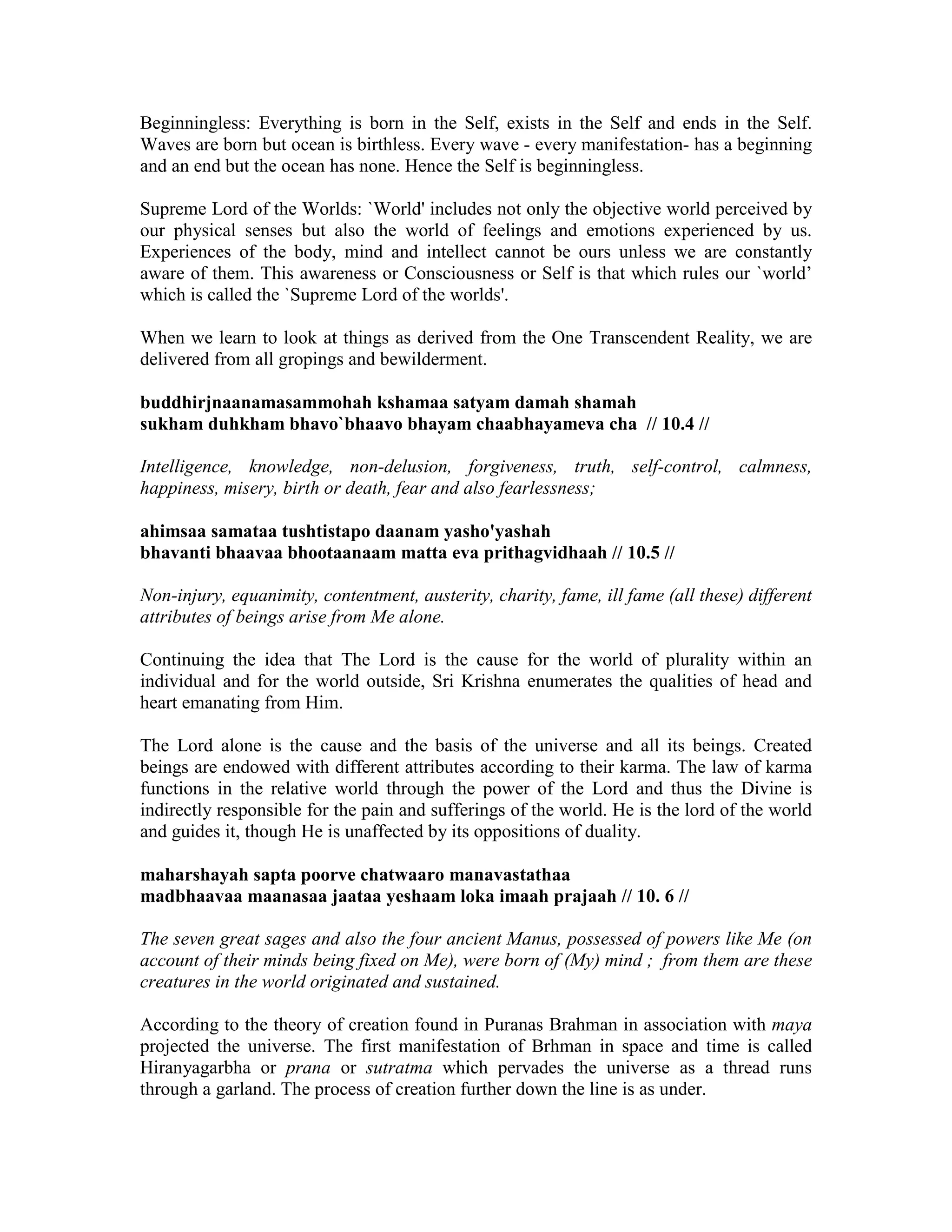 Beginningless: Everything is born in the Self, exists in the Self and ends in the Self.
Waves are born but ocean is birthless. Every wave - every manifestation- has a beginning
and an end but the ocean has none. Hence the Self is beginningless.
Supreme Lord of the Worlds: `World' includes not only the objective world perceived by
our physical senses but also the world of feelings and emotions experienced by us.
Experiences of the body, mind and intellect cannot be ours unless we are constantly
aware of them. This awareness or Consciousness or Self is that which rules our `world’
which is called the `Supreme Lord of the worlds'.
When we learn to look at things as derived from the One Transcendent Reality, we are
delivered from all gropings and bewilderment.
buddhirjnaanamasammohah kshamaa satyam damah shamah
sukham duhkham bhavo`bhaavo bhayam chaabhayameva cha // 10.4 //
Intelligence, knowledge, non-delusion, forgiveness, truth, self-control, calmness,
happiness, misery, birth or death, fear and also fearlessness;
ahimsaa samataa tushtistapo daanam yasho'yashah
bhavanti bhaavaa bhootaanaam matta eva prithagvidhaah // 10.5 //
Non-injury, equanimity, contentment, austerity, charity, fame, ill fame (all these) different
attributes of beings arise from Me alone.
Continuing the idea that The Lord is the cause for the world of plurality within an
individual and for the world outside, Sri Krishna enumerates the qualities of head and
heart emanating from Him.
The Lord alone is the cause and the basis of the universe and all its beings. Created
beings are endowed with different attributes according to their karma. The law of karma
functions in the relative world through the power of the Lord and thus the Divine is
indirectly responsible for the pain and sufferings of the world. He is the lord of the world
and guides it, though He is unaffected by its oppositions of duality.
maharshayah sapta poorve chatwaaro manavastathaa
madbhaavaa maanasaa jaataa yeshaam loka imaah prajaah // 10. 6 //
The seven great sages and also the four ancient Manus, possessed of powers like Me (on
account of their minds being fixed on Me), were born of (My) mind ; from them are these
creatures in the world originated and sustained.
According to the theory of creation found in Puranas Brahman in association with maya
projected the universe. The first manifestation of Brhman in space and time is called
Hiranyagarbha or prana or sutratma which pervades the universe as a thread runs
through a garland. The process of creation further down the line is as under.
 