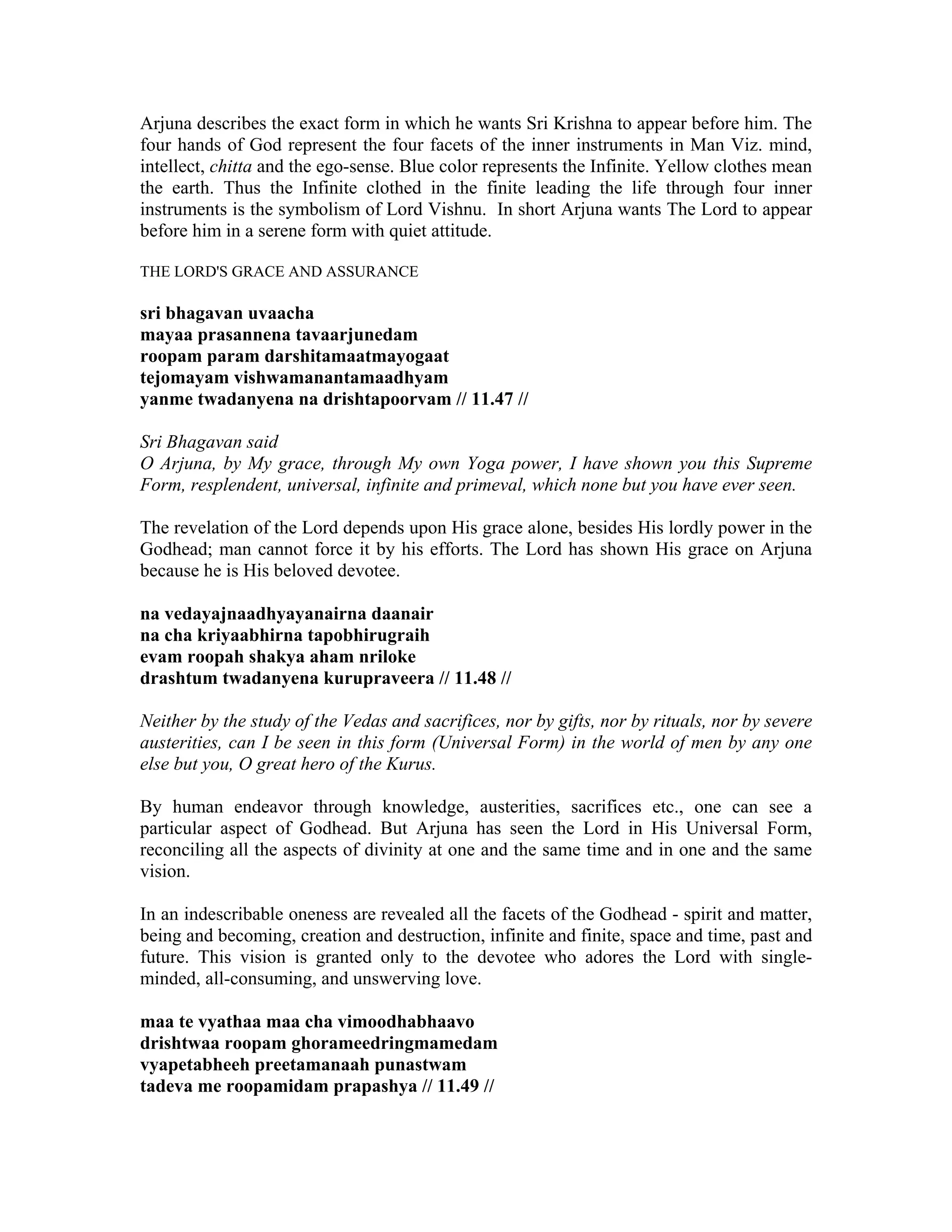 Arjuna describes the exact form in which he wants Sri Krishna to appear before him. The
four hands of God represent the four facets of the inner instruments in Man Viz. mind,
intellect, chitta and the ego-sense. Blue color represents the Infinite. Yellow clothes mean
the earth. Thus the Infinite clothed in the finite leading the life through four inner
instruments is the symbolism of Lord Vishnu. In short Arjuna wants The Lord to appear
before him in a serene form with quiet attitude.
THE LORD'S GRACE AND ASSURANCE
sri bhagavan uvaacha
mayaa prasannena tavaarjunedam
roopam param darshitamaatmayogaat
tejomayam vishwamanantamaadhyam
yanme twadanyena na drishtapoorvam // 11.47 //
Sri Bhagavan said
O Arjuna, by My grace, through My own Yoga power, I have shown you this Supreme
Form, resplendent, universal, infinite and primeval, which none but you have ever seen.
The revelation of the Lord depends upon His grace alone, besides His lordly power in the
Godhead; man cannot force it by his efforts. The Lord has shown His grace on Arjuna
because he is His beloved devotee.
na vedayajnaadhyayanairna daanair
na cha kriyaabhirna tapobhirugraih
evam roopah shakya aham nriloke
drashtum twadanyena kurupraveera // 11.48 //
Neither by the study of the Vedas and sacrifices, nor by gifts, nor by rituals, nor by severe
austerities, can I be seen in this form (Universal Form) in the world of men by any one
else but you, O great hero of the Kurus.
By human endeavor through knowledge, austerities, sacrifices etc., one can see a
particular aspect of Godhead. But Arjuna has seen the Lord in His Universal Form,
reconciling all the aspects of divinity at one and the same time and in one and the same
vision.
In an indescribable oneness are revealed all the facets of the Godhead - spirit and matter,
being and becoming, creation and destruction, infinite and finite, space and time, past and
future. This vision is granted only to the devotee who adores the Lord with single-
minded, all-consuming, and unswerving love.
maa te vyathaa maa cha vimoodhabhaavo
drishtwaa roopam ghorameedringmamedam
vyapetabheeh preetamanaah punastwam
tadeva me roopamidam prapashya // 11.49 //
 