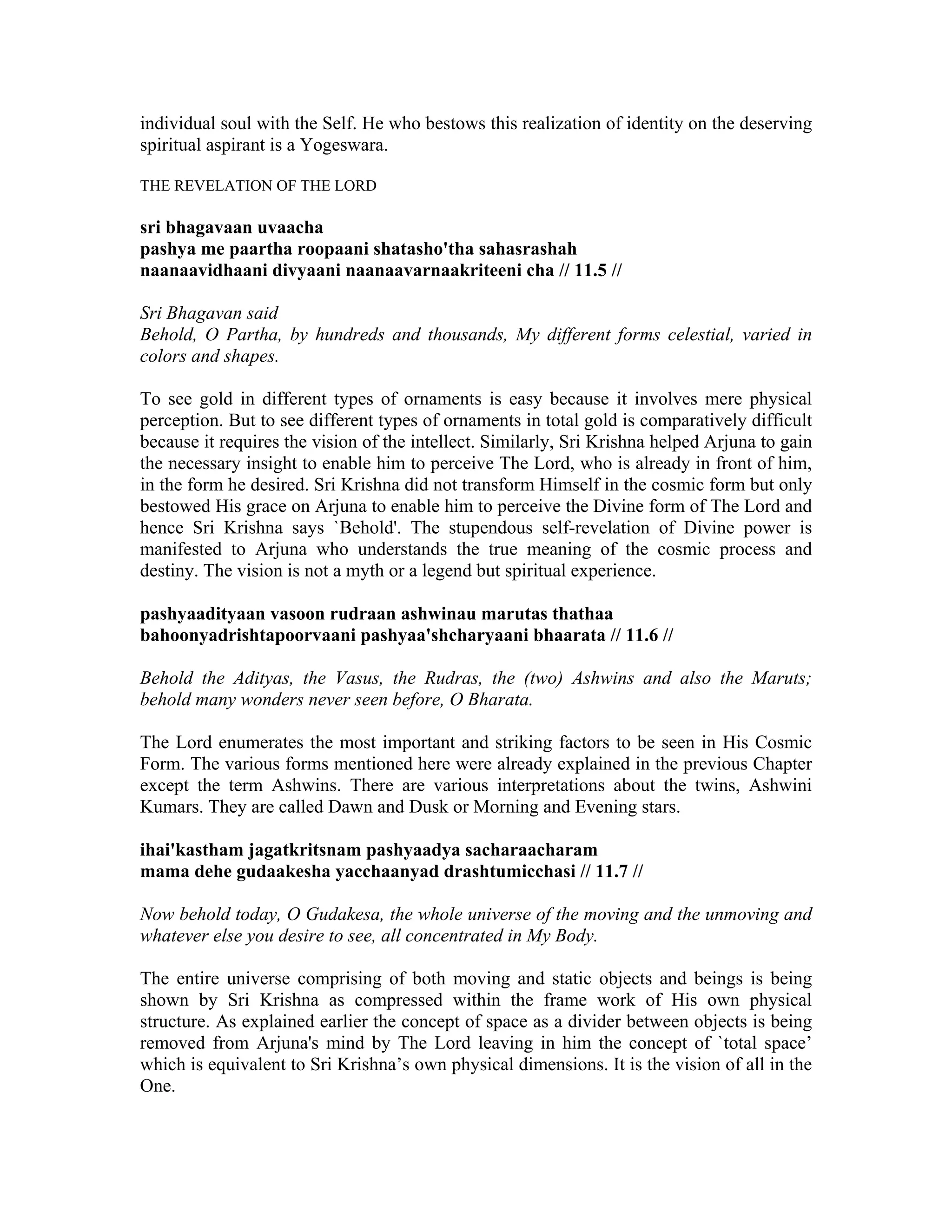 individual soul with the Self. He who bestows this realization of identity on the deserving
spiritual aspirant is a Yogeswara.
THE REVELATION OF THE LORD
sri bhagavaan uvaacha
pashya me paartha roopaani shatasho'tha sahasrashah
naanaavidhaani divyaani naanaavarnaakriteeni cha // 11.5 //
Sri Bhagavan said
Behold, O Partha, by hundreds and thousands, My different forms celestial, varied in
colors and shapes.
To see gold in different types of ornaments is easy because it involves mere physical
perception. But to see different types of ornaments in total gold is comparatively difficult
because it requires the vision of the intellect. Similarly, Sri Krishna helped Arjuna to gain
the necessary insight to enable him to perceive The Lord, who is already in front of him,
in the form he desired. Sri Krishna did not transform Himself in the cosmic form but only
bestowed His grace on Arjuna to enable him to perceive the Divine form of The Lord and
hence Sri Krishna says `Behold'. The stupendous self-revelation of Divine power is
manifested to Arjuna who understands the true meaning of the cosmic process and
destiny. The vision is not a myth or a legend but spiritual experience.
pashyaadityaan vasoon rudraan ashwinau marutas thathaa
bahoonyadrishtapoorvaani pashyaa'shcharyaani bhaarata // 11.6 //
Behold the Adityas, the Vasus, the Rudras, the (two) Ashwins and also the Maruts;
behold many wonders never seen before, O Bharata.
The Lord enumerates the most important and striking factors to be seen in His Cosmic
Form. The various forms mentioned here were already explained in the previous Chapter
except the term Ashwins. There are various interpretations about the twins, Ashwini
Kumars. They are called Dawn and Dusk or Morning and Evening stars.
ihai'kastham jagatkritsnam pashyaadya sacharaacharam
mama dehe gudaakesha yacchaanyad drashtumicchasi // 11.7 //
Now behold today, O Gudakesa, the whole universe of the moving and the unmoving and
whatever else you desire to see, all concentrated in My Body.
The entire universe comprising of both moving and static objects and beings is being
shown by Sri Krishna as compressed within the frame work of His own physical
structure. As explained earlier the concept of space as a divider between objects is being
removed from Arjuna's mind by The Lord leaving in him the concept of `total space’
which is equivalent to Sri Krishna’s own physical dimensions. It is the vision of all in the
One.
 