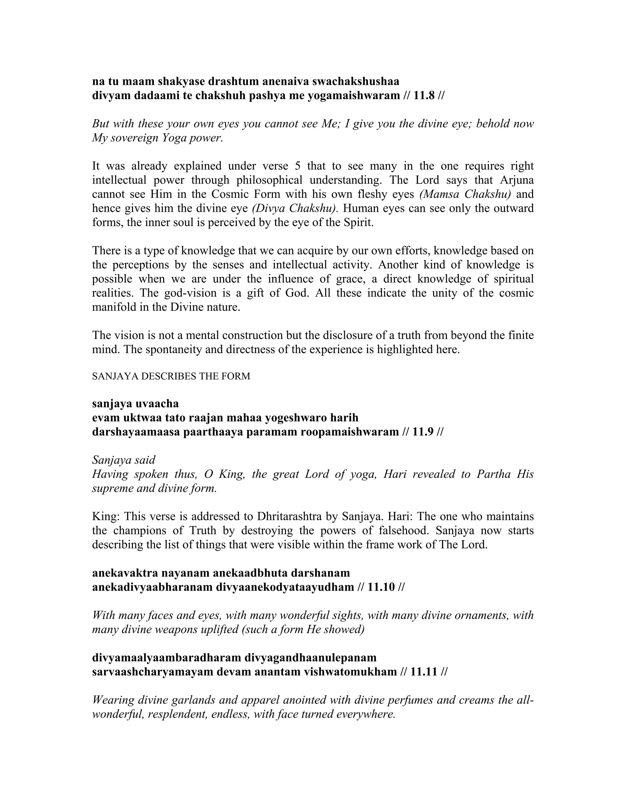 na tu maam shakyase drashtum anenaiva swachakshushaa
divyam dadaami te chakshuh pashya me yogamaishwaram // 11.8 //
But with these your own eyes you cannot see Me; I give you the divine eye; behold now
My sovereign Yoga power.
It was already explained under verse 5 that to see many in the one requires right
intellectual power through philosophical understanding. The Lord says that Arjuna
cannot see Him in the Cosmic Form with his own fleshy eyes (Mamsa Chakshu) and
hence gives him the divine eye (Divya Chakshu). Human eyes can see only the outward
forms, the inner soul is perceived by the eye of the Spirit.
There is a type of knowledge that we can acquire by our own efforts, knowledge based on
the perceptions by the senses and intellectual activity. Another kind of knowledge is
possible when we are under the influence of grace, a direct knowledge of spiritual
realities. The god-vision is a gift of God. All these indicate the unity of the cosmic
manifold in the Divine nature.
The vision is not a mental construction but the disclosure of a truth from beyond the finite
mind. The spontaneity and directness of the experience is highlighted here.
SANJAYA DESCRIBES THE FORM
sanjaya uvaacha
evam uktwaa tato raajan mahaa yogeshwaro harih
darshayaamaasa paarthaaya paramam roopamaishwaram // 11.9 //
Sanjaya said
Having spoken thus, O King, the great Lord of yoga, Hari revealed to Partha His
supreme and divine form.
King: This verse is addressed to Dhritarashtra by Sanjaya. Hari: The one who maintains
the champions of Truth by destroying the powers of falsehood. Sanjaya now starts
describing the list of things that were visible within the frame work of The Lord.
anekavaktra nayanam anekaadbhuta darshanam
anekadivyaabharanam divyaanekodyataayudham // 11.10 //
With many faces and eyes, with many wonderful sights, with many divine ornaments, with
many divine weapons uplifted (such a form He showed)
divyamaalyaambaradharam divyagandhaanulepanam
sarvaashcharyamayam devam anantam vishwatomukham // 11.11 //
Wearing divine garlands and apparel anointed with divine perfumes and creams the all-
wonderful, resplendent, endless, with face turned everywhere.
 